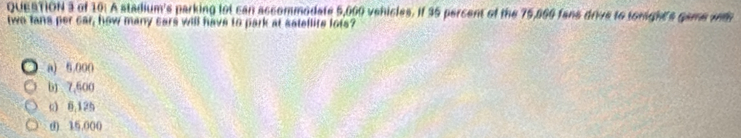 of 10: A stadium's parking lot can accommodate 5,000 vehicles. If 35 percent of the 75,869 fans drive to tonights game wt
two lans per car, how many sars will have to park at satellite lots?
a) 6,000
b) 7,600
c) 8,125
() 15.000