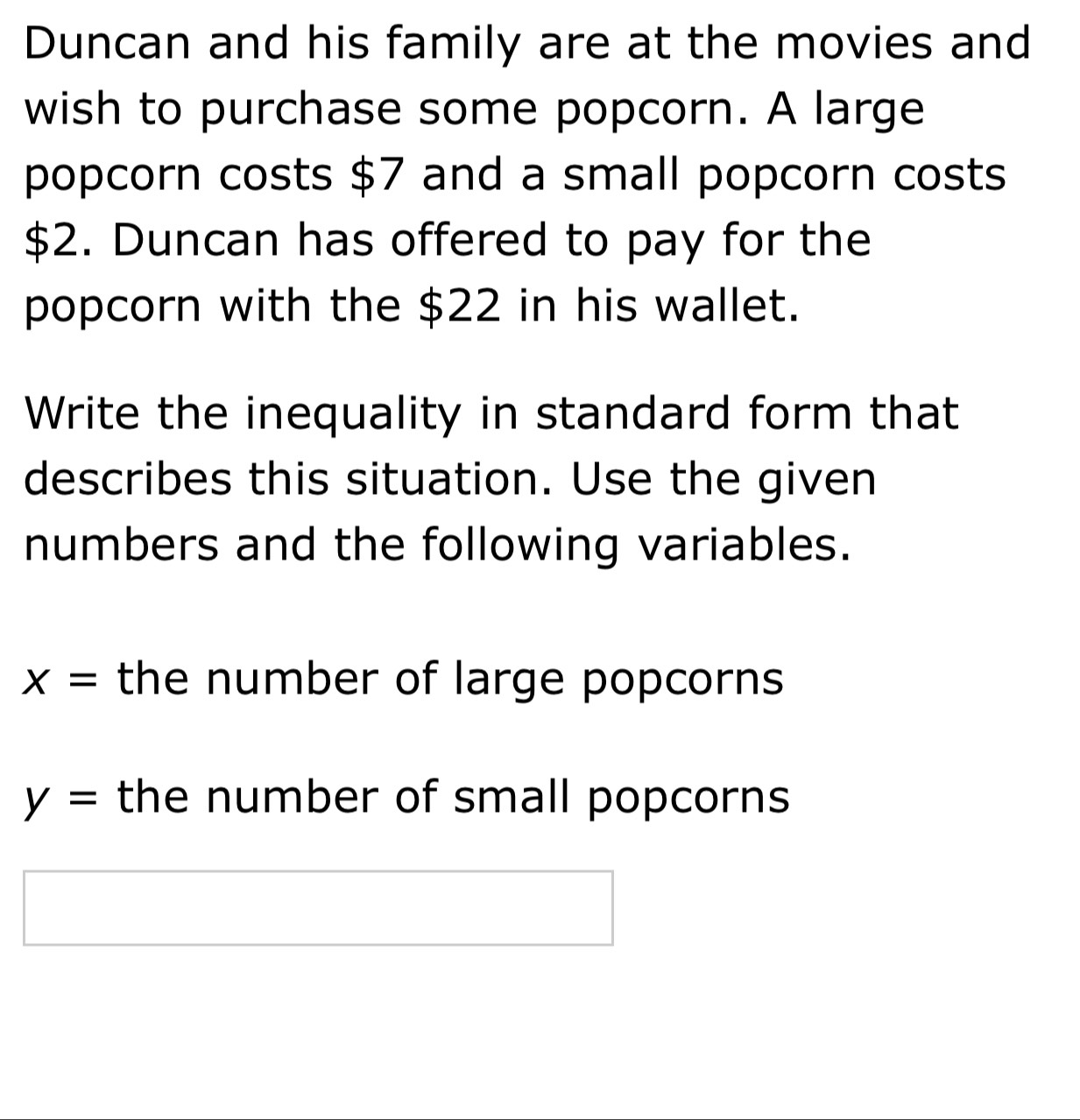 Duncan and his family are at the movies and 
wish to purchase some popcorn. A large 
popcorn costs $7 and a small popcorn costs
$2. Duncan has offered to pay for the 
popcorn with the $22 in his wallet. 
Write the inequality in standard form that 
describes this situation. Use the given 
numbers and the following variables.
x= the number of large popcorns
y= the number of small popcorns