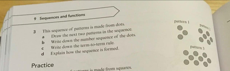 Sequences and functions 
pattern 1 
3 This sequence of patterns is made from dots. 
pattern 2 
a Draw the next two patterns in the sequence. 
b Write down the number sequence of the dots. 
c Write down the term-to-term rule. 
d Explain how the sequence is formed. 
pattern 3 
Practice 
rn is made from squares.