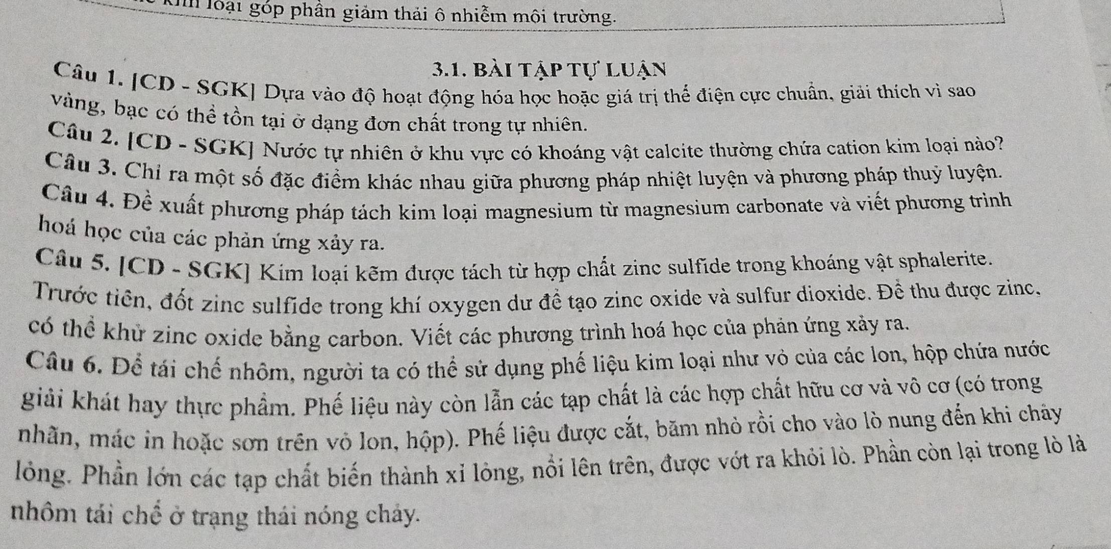 loại góp phần giảm thải ô nhiễm mội trường. 
3.1. bài tập tự luận 
Câu 1. [CD - SGK] Dựa vào độ hoạt động hóa học hoặc giá trị thể điện cực chuẩn, giải thích vì sao 
vàng, bạc có thể tồn tại ở dạng đơn chất trong tự nhiên. 
Câu 2. [CD - SGK] Nước tự nhiên ở khu vực có khoáng vật calcite thường chứa cation kim loại nào? 
Câu 3. Chỉ ra một số đặc điểm khác nhau giữa phương pháp nhiệt luyện và phương pháp thuỷ luyện. 
Câu 4. Đề xuất phương pháp tách kim loại magnesium từ magnesium carbonate và viết phương trình 
hoá học của các phản ứng xảy ra. 
Câu 5. [CD - SGK] Kim loại kẽm được tách từ hợp chất zinc sulfide trong khoáng vật sphalerite. 
Trước tiên, đốt zinc sulfide trong khí oxygen dư đề tạo zinc oxide và sulfur dioxide. Để thu được zinc, 
có thể khử zinc oxide bằng carbon. Viết các phương trình hoá học của phản ứng xảy ra. 
Câu 6. Để tái chế nhôm, người ta có thể sử dụng phế liệu kim loại như vỏ của các lon, hộp chứa nước 
giải khát hay thực phẩm. Phế liệu này còn lẫn các tạp chất là các hợp chất hữu cơ và vô cơ (có trong 
nhãn, mác in hoặc sơn trên vỏ lon, hộp). Phế liệu được cắt, băm nhỏ rồi cho vào lò nung đến khi châảy 
lỏng. Phần lớn các tạp chất biến thành xỉ lỏng, nổi lên trên, được vớt ra khỏi lò. Phần còn lại trong lò là 
nhôm tái chế ở trạng thái nóng cháy.