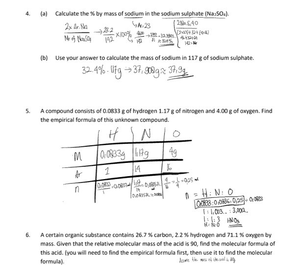 Calculate the % by mass of sodium in the sodium sulphate (Na_2SO_4). 
(b) Use your answer to calculate the mass of sodium in 117 g of sodium sulphate. 
5. A compound consists of 0.0833 g of hydrogen 1.17 g of nitrogen and 4.00 g of oxygen. Find 
the empirical formula of this unknown compound. 
6. A certain organic substance contains 26.7 % carbon, 2.2 % hydrogen and 71.1 % oxygen by 
mass. Given that the relative molecular mass of the acid is 90, find the molecular formula of 
this acid. (you will need to find the empirical formula first, then use it to find the molecular 
formula).