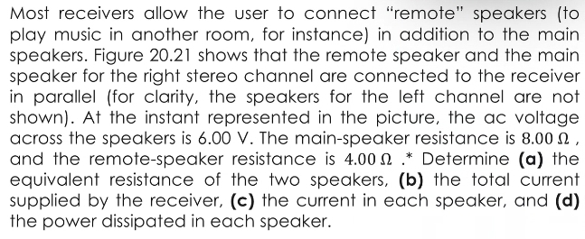 Most receivers allow the user to connect “remote” speakers (to 
play music in another room, for instance) in addition to the main 
speakers. Figure 20.21 shows that the remote speaker and the main 
speaker for the right stereo channel are connected to the receiver 
in parallel (for clarity, the speakers for the left channel are not 
shown). At the instant represented in the picture, the ac voltage 
across the speakers is 6.00 V. The main-speaker resistance is 8.00Ω , 
and the remote-speaker resistance is 4.00Ω.* Determine (a) the 
equivalent resistance of the two speakers, (b) the total current 
supplied by the receiver, (c) the current in each speaker, and (d) 
the power dissipated in each speaker.