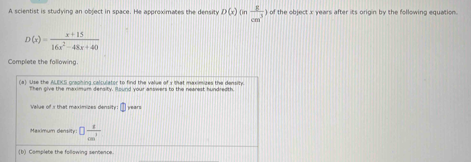 A scientist is studying an object in space. He approximates the density D(x)(in g/cm^3 ) of the object x years after its origin by the following equation.
D(x)= (x+15)/16x^2-48x+40 
Complete the following. 
(a) Use the ALEKS_graphing_calculator to find the value of x that maximizes the density. 
Then give the maximum density. Round your answers to the nearest hundredth. 
Value of x that maximizes density: □ years
Maximum density: □  8/cm^3 
(b) Complete the following sentence.