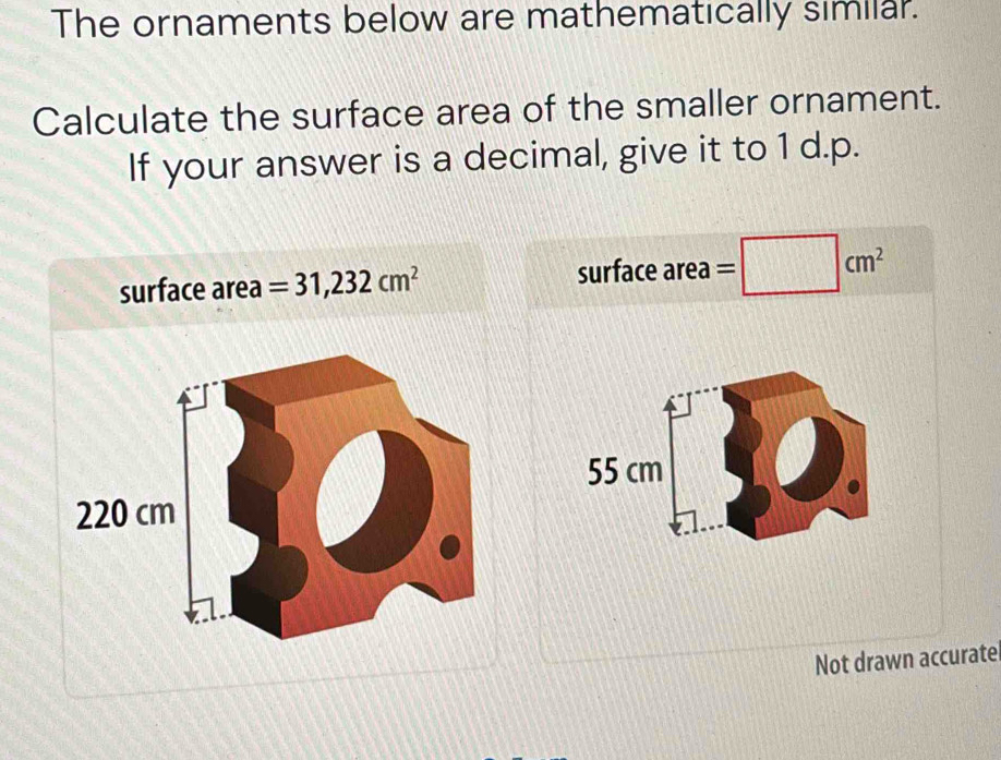 The ornaments below are mathematically similar. 
Calculate the surface area of the smaller ornament. 
If your answer is a decimal, give it to 1 d.p. 
surface area =31,232cm^2 surface area =□ cm^2
55 cm
Not drawn accurate