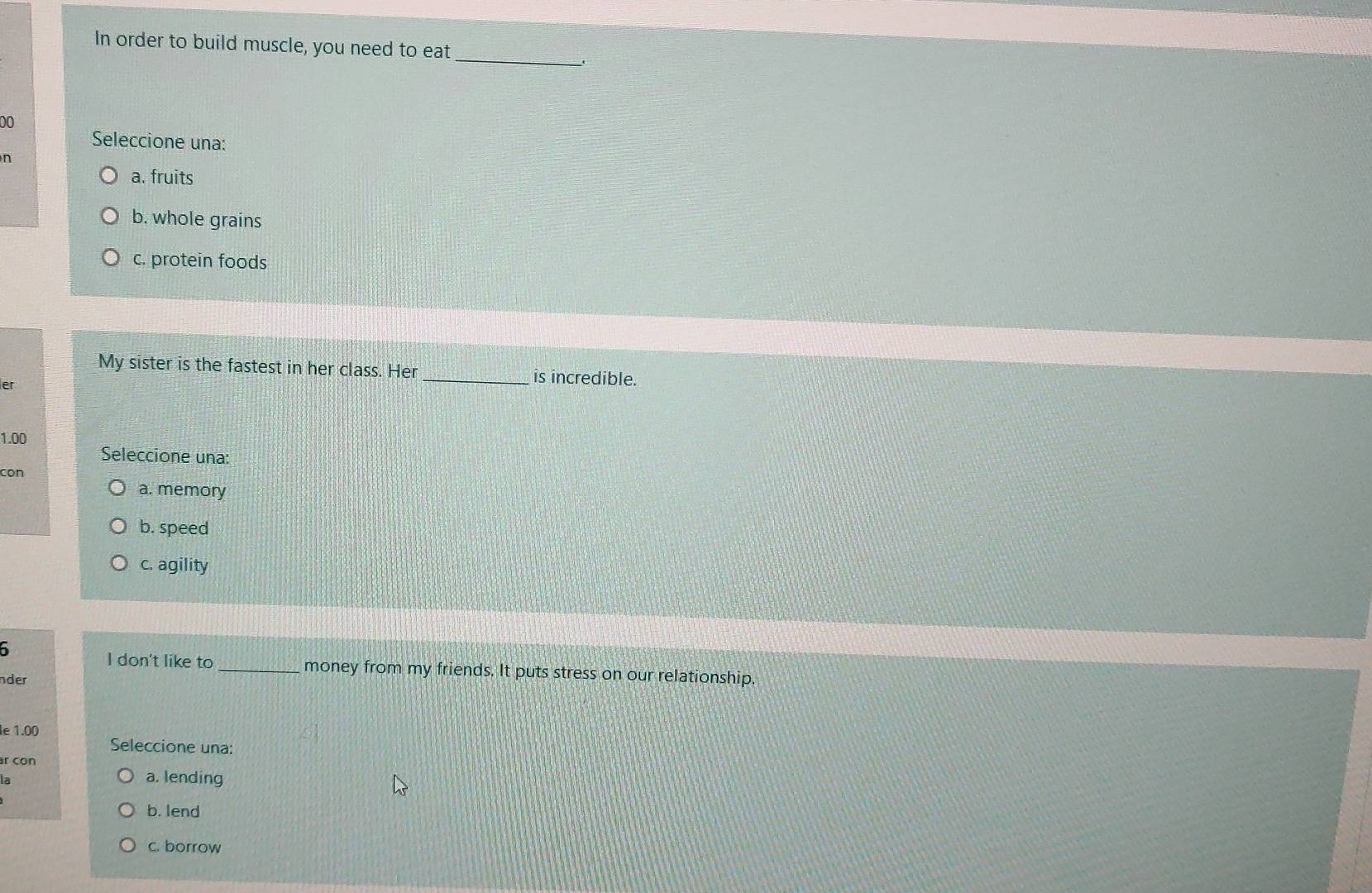 In order to build muscle, you need to eat
00
Seleccione una:
n
a. fruits
b. whole grains
c. protein foods
My sister is the fastest in her class. Her _is incredible.
er
1.00
Seleccione una:
con
a. memory
b. speed
c. agility
I don't like to _money from my friends. It puts stress on our relationship.
nder
le 1.00
Seleccione una:
r con
6
a. lending
b. lend
c. borrow
