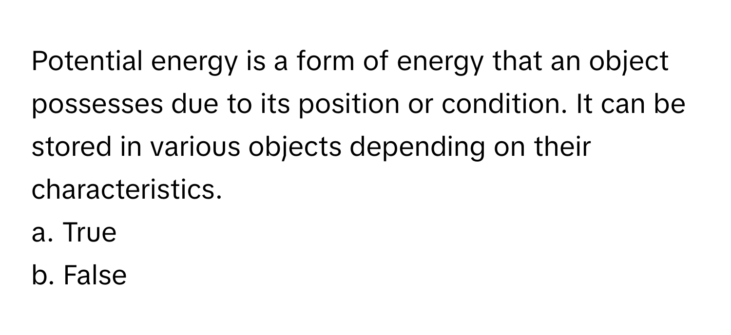 Potential energy is a form of energy that an object possesses due to its position or condition. It can be stored in various objects depending on their characteristics.

a. True 
b. False