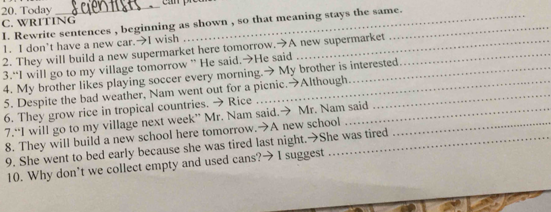 Today 
_ 
C. WRITING 
I. Rewrite sentences , beginning as shown , so that meaning stays the same. 
1. I don’t have a new car.→I wish 
2. They will build a new supermarket here tomorrow.→A new supermarket_ 
3.“I will go to my village tomorrow ” He said.→He said 
4. My brother likes playing soccer every morning.→ My brother is interested 
5. Despite the bad weather, Nam went out for a picnic.→Although._ 
6. They grow rice in tropical countries. → Rice 
7.“I will go to my village next week” Mr. Nam said.→ Mr. Nam said_ 
8. They will build a new school here tomorrow.→A new school 
9. She went to bed early because she was tired last night.→She was tired 
10. Why don’t we collect empty and used cans?→ I suggest