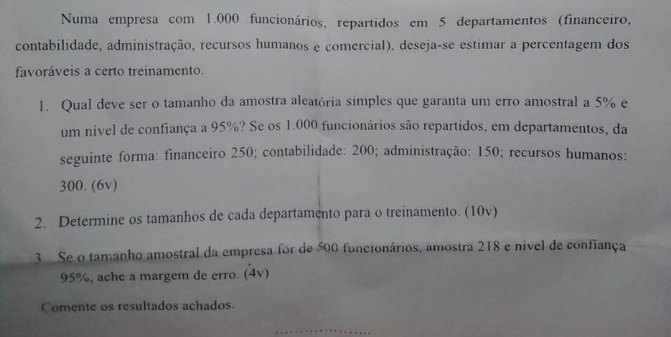 Numa empresa com 1.000 funcionários, repartidos em 5 departamentos (financeiro, 
contabilidade, administração, recursos humanos e comercial), deseja-se estimar a percentagem dos 
favoráveis a certo treinamento. 
1. Qual deve ser o tamanho da amostra aleatória simples que garanta um erro amostral a 5% e 
um nível de confiança a 95%? Se os 1.000 funcionários são repartidos, em departamentos, da 
seguinte forma: financeiro 250; contabilidade: 200; administração: 150; recursos humanos:
300. (6v) 
2. Determine os tamanhos de cada departamento para o treinamento. (10v) 
3 Se o tamanho amostral da empresa for de 500 funcionários, amostra 218 e nível de confiança
95%, ache a margem de erro. (4v) 
Comente os resultados achados. 
_