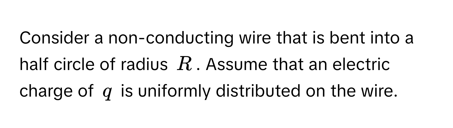 Consider a non-conducting wire that is bent into a half circle of radius $R$. Assume that an electric charge of $q$ is uniformly distributed on the wire.