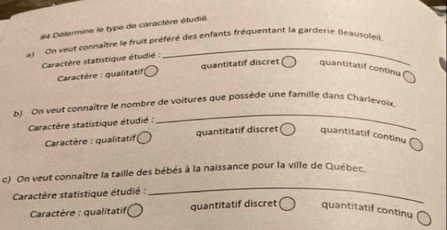 #4 Détermine le type de caractère étudié.
a) On veut connaître le fruit préféré des enfants fréquentant la garderie Beausoleil.
Caractère statistique étudié :
Caractère : qualitatifi quantitatif discret quantitatif continu
b) On veut connaître le nombre de voitures que possède une famille dans Charlevoix.
Caractère statistique étudié :
_
* Caractère : qualitatifi quantitatif discret quantitatif continu
c) On veut connaître la taille des bébés à la naissance pour la ville de Québec.
Caractère statistique étudié :
_
* Caractère : qualitatifi quantitatif discret quantitatif continu