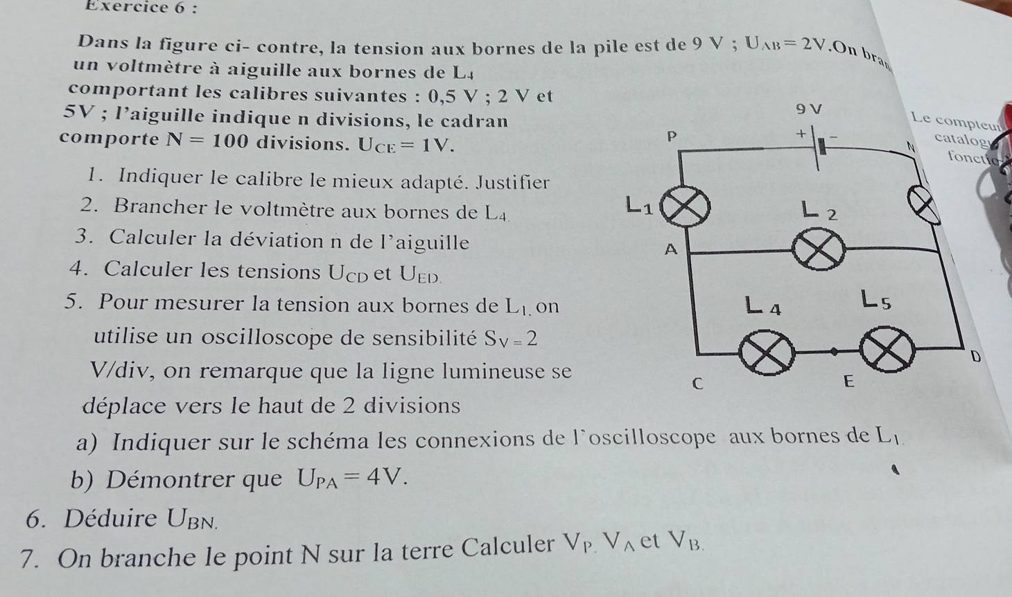 Dans la figure ci- contre, la tension aux bornes de la pile est de 9 V ; U_AB=2V.On bran
un voltmètre à aiguille aux bornes de L4
comportant les calibres suivantes : 0,5V;2 Vet
5V ; l’aiguille indique n divisions, le cadran
Le compteui
comporte N=100 divisions. U_CE=1V.
o
1. Indiquer le calibre le mieux adapté. Justifier
2. Brancher le voltmètre aux bornes de L_4.
3. Calculer la déviation n de l'aiguille 
4. Calculer les tensions Ucp et U_ED.
5. Pour mesurer la tension aux bornes de L_1. on
utilise un oscilloscope de sensibilité S_V=2
V/div, on remarque que la ligne lumineuse se
déplace vers le haut de 2 divisions
a) Indiquer sur le schéma les connexions de l'oscilloscope aux bornes de L_1
b) Démontrer que U_PA=4V.
6. Déduire U_BN
7. On branche le point N sur la terre Calculer V_P.V_A et V_B.