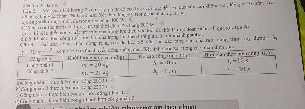 của lực overline F là Fv.
Câu 2. Một vật khối lượng 2 kg rơi tự do từ độ cao h so với mặt đất. Bỏ qua sức cản không khí, lấy g=10m/s^2. Tốc
độ ngay khi vừa chạm đất là 20 m/s. Xét tính đúng/sai trong các nhận định sau:
a)Công suất trung bình của trọng lực bằng 400 W.
b)Công suất tức thời của trọng lực tại thời điểm 2 s bằng 200 W.
c)Đồ thị biểu diễn công suất tức thời của trọng lực theo vận tốc tức thời là một đoạn thẳng đi qua gốc tọa độ.
d)Đồ thị biểu diễn công suất tức thời của trọng lực theo thời gian là một nhánh parabol.
Câu 3. Hai anh công nhân dùng ròng rọc để kéo xô vữa lên các tầng cao của một công trình xây dựng. Lấy
/sai trong các nhận định sau:
a)Công nhân 1 thực hiện một công 2000 J.
b)Công nhân 2 thực hiện một công 2310 J.
c)Công nhân 2 thực hiện công ít hơn công nhân 1.
d)Công nhân 1 thực hiện công nhanh hơn công nhân 2.
p     p hượng án lra ch  on