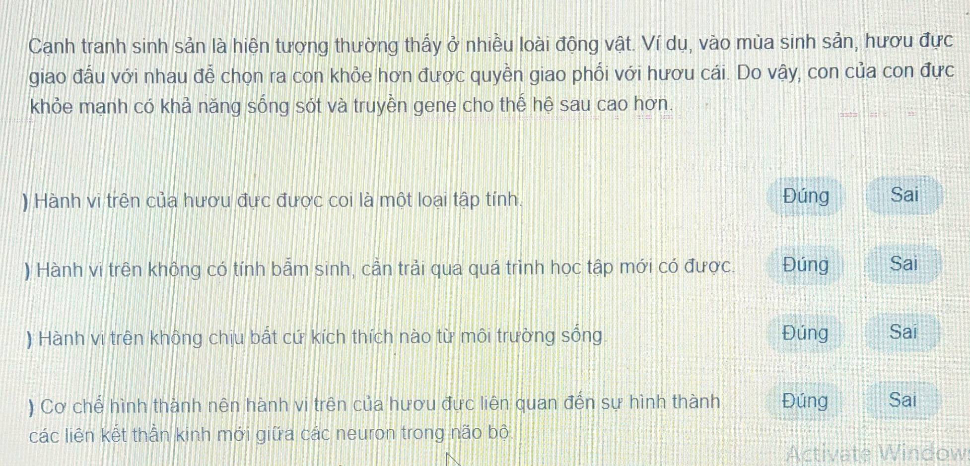 Canh tranh sinh sản là hiện tượng thường thấy ở nhiều loài động vật. Ví dụ, vào mùa sinh sản, hươu đực 
giao đấu với nhau để chọn ra con khỏe hơn được quyền giao phối với hươu cái. Do vậy, con của con đực 
khỏe mạnh có khả năng sống sót và truyền gene cho thế hệ sau cao hơn. 
) Hành vi trên của hươu đực được coi là một loại tập tính. Đúng 
Sai 
) Hành vi trên không có tính bẫm sinh, cần trải qua quá trình học tập mới có được. Đúng 
Sai 
) Hành vi trên không chịu bắt cứ kích thích nào từ môi trường sống. Đúng 
Sai 
) Cơ chế hình thành nên hành vi trên của hươu đực liên quan đến sự hình thành Đúng Sai 
các liên kết thần kinh mới giữa các neuron trong não bộ. 
Activate Window