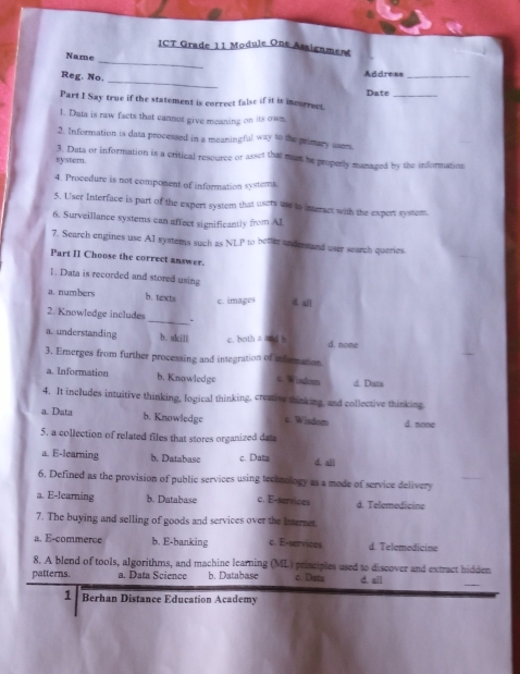 ICT Grade 11 Module One Assignment
Name
Reg. No.
_
Address_
Date_
Part I Say true if the statement is correct false if it is incorrect.
1. Data is raw facts that cannot give meaning on its own
2. Information is data processed in a meaningful way to the primary users.
3. Data or information is a critical resource or asset that mast be properly managed by the information
system.
4. Procedure is not component of information systems
5. User Interface is part of the expert system that users une to interact with the expert system
6. Surveillance systems can affect significantly from AL
7. Search engines use AI systems such as NLP to better understand user search queries.
Part II Choose the correct answer.
1. Data is recorded and stored using
a numbers b. texts c. images a all
2. Knowledge includes _.
a. understanding b. skill c. both a and b d. none
3. Ernerges from further processing and integration of information
a. Information b. Knowledge c. Wisdom d. Data
4. It includes intuitive thinking, logical thinking, creative thinking, and collective thinking
a. Data b. Knowledge e. Wisdom d. none
5. a collection of related files that stores organized dats
a. E-learning b. Databasc c. Data d. all
6. Defined as the provision of public services using technology as a mode of service delivery
a. E-learning b. Database c. E-services d. Telemedicine
7. The buying and selling of goods and services over the Internet.
a. E-commerce b. E-banking c. E-services d. Telemedicine
8. A blend of tools, algorithms, and machine learning (ML) principles used to discover and extract hidden
patterns. a. Data Science b. Database c. Datu d. ail
1 Berhan Distance Education Academy