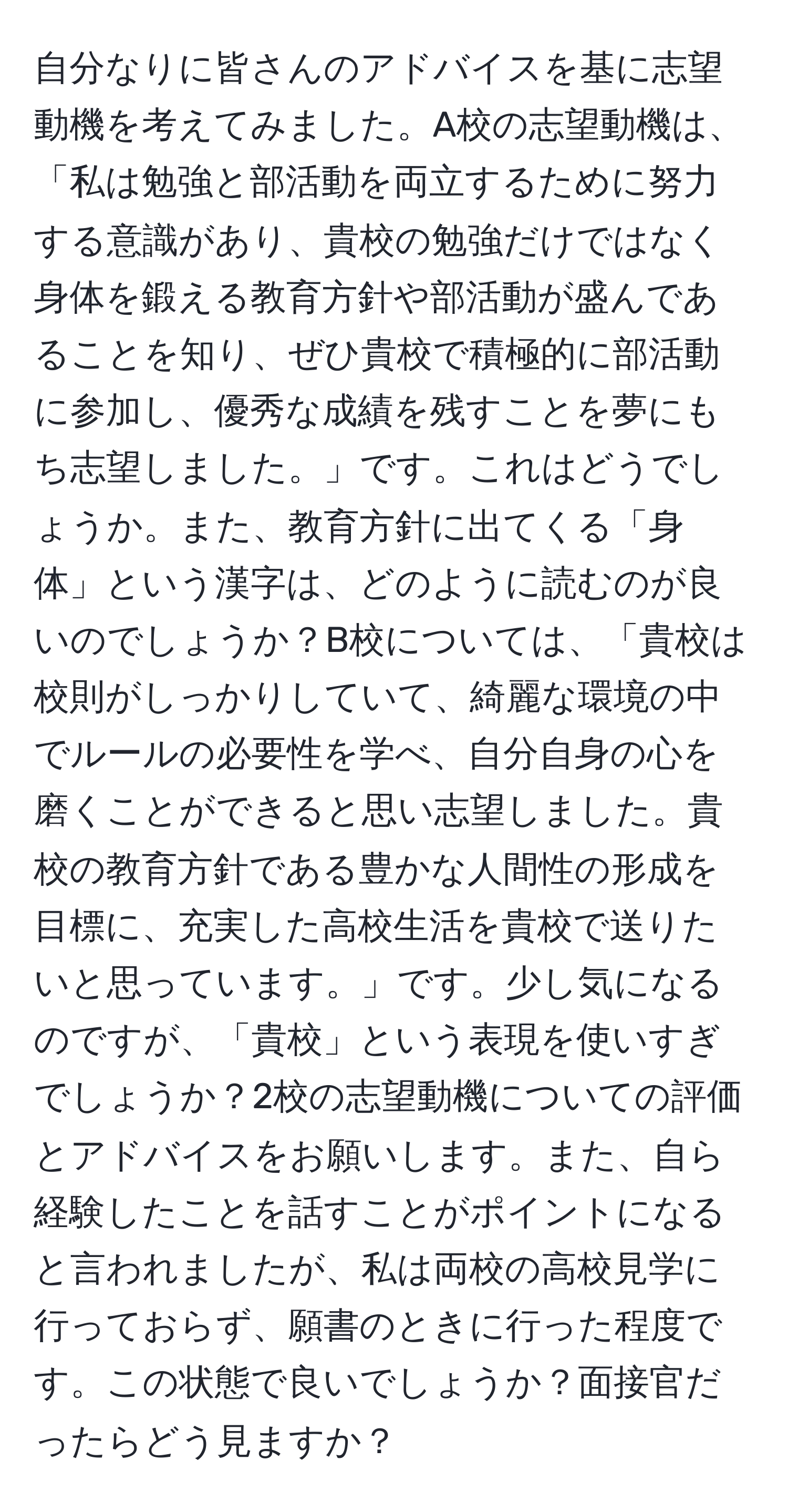 自分なりに皆さんのアドバイスを基に志望動機を考えてみました。A校の志望動機は、「私は勉強と部活動を両立するために努力する意識があり、貴校の勉強だけではなく身体を鍛える教育方針や部活動が盛んであることを知り、ぜひ貴校で積極的に部活動に参加し、優秀な成績を残すことを夢にもち志望しました。」です。これはどうでしょうか。また、教育方針に出てくる「身体」という漢字は、どのように読むのが良いのでしょうか？B校については、「貴校は校則がしっかりしていて、綺麗な環境の中でルールの必要性を学べ、自分自身の心を磨くことができると思い志望しました。貴校の教育方針である豊かな人間性の形成を目標に、充実した高校生活を貴校で送りたいと思っています。」です。少し気になるのですが、「貴校」という表現を使いすぎでしょうか？2校の志望動機についての評価とアドバイスをお願いします。また、自ら経験したことを話すことがポイントになると言われましたが、私は両校の高校見学に行っておらず、願書のときに行った程度です。この状態で良いでしょうか？面接官だったらどう見ますか？