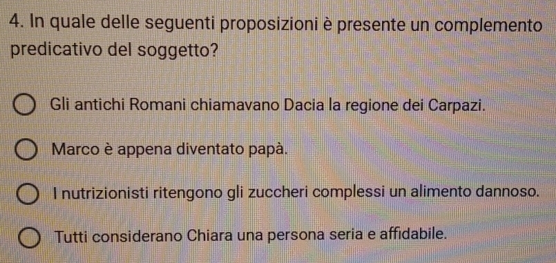 In quale delle seguenti proposizioni è presente un complemento
predicativo del soggetto?
Gli antichi Romani chiamavano Dacia la regione dei Carpazi.
Marco è appena diventato papà.
I nutrizionisti ritengono gli zuccheri complessi un alimento dannoso.
Tutti considerano Chiara una persona seria e affidabile.