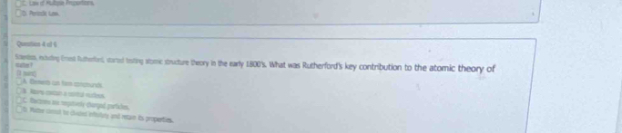 Ó Pertzdk Las C. Law of Mulbple Proportions,
Quesition 4 ol 6
Scesiss, nouding Crest Rutherori, storted teting stomc structure theory in the early 1800's. What was Rutherford's key contribution to the atomic theory of
(1 min) oate ?
A Bemento un tam consturiós
B Rors cocon a mstul vuees
C. Baczrns me regutonly clargad partcles
t. Wuter comot be clited inftulluly and retan its properties.