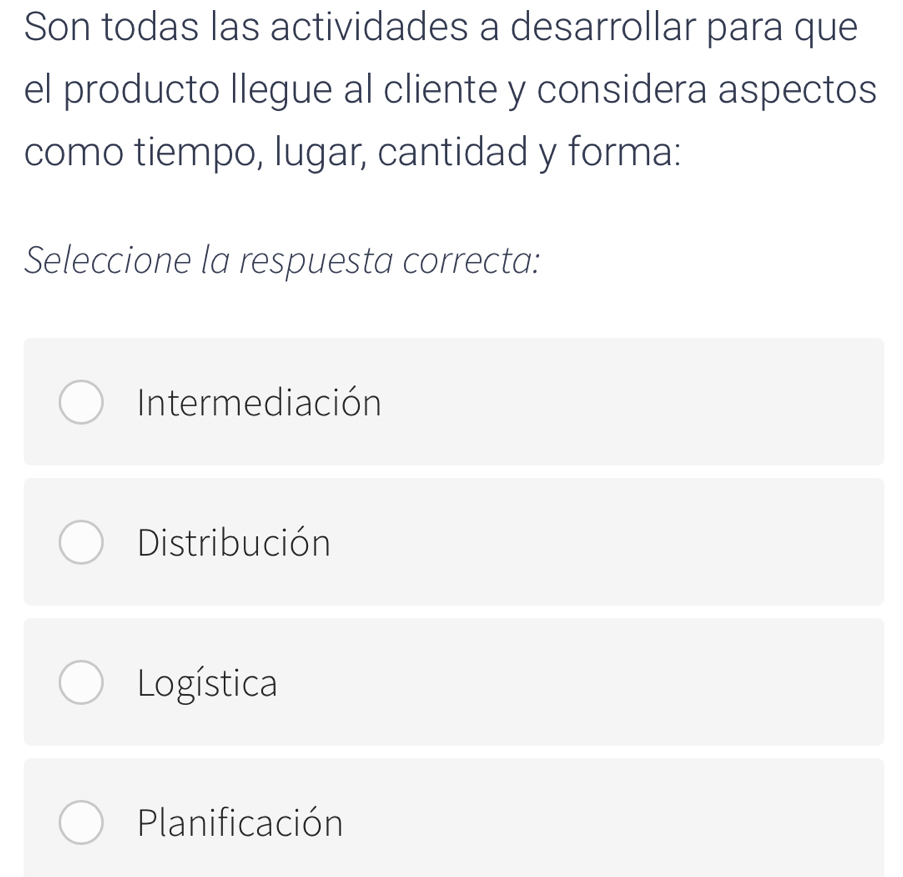 Son todas las actividades a desarrollar para que
el producto llegue al cliente y considera aspectos
como tiempo, lugar, cantidad y forma:
Seleccione la respuesta correcta:
Intermediación
Distribución
Logística
Planificación