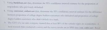 ?. Using cank doan sav data, determine the 95% confidence interval escimate for the proportion of 
respondents who previously defaulted. 
8. Using cusrouner sufwer sar data, determine the 95% confidence interval estimare for the difference 
between propontion of college degree holders castomees who defaalted and peoponion of college 
degree hulders custmers who didn't default on a bank. 
9. The CEO of a car sales company claimed that at least 80% of the vehicles types are autumuhiles. A 
local researels firm condacted a survey and the survey resalts are in SPSS data (car sules n). Based