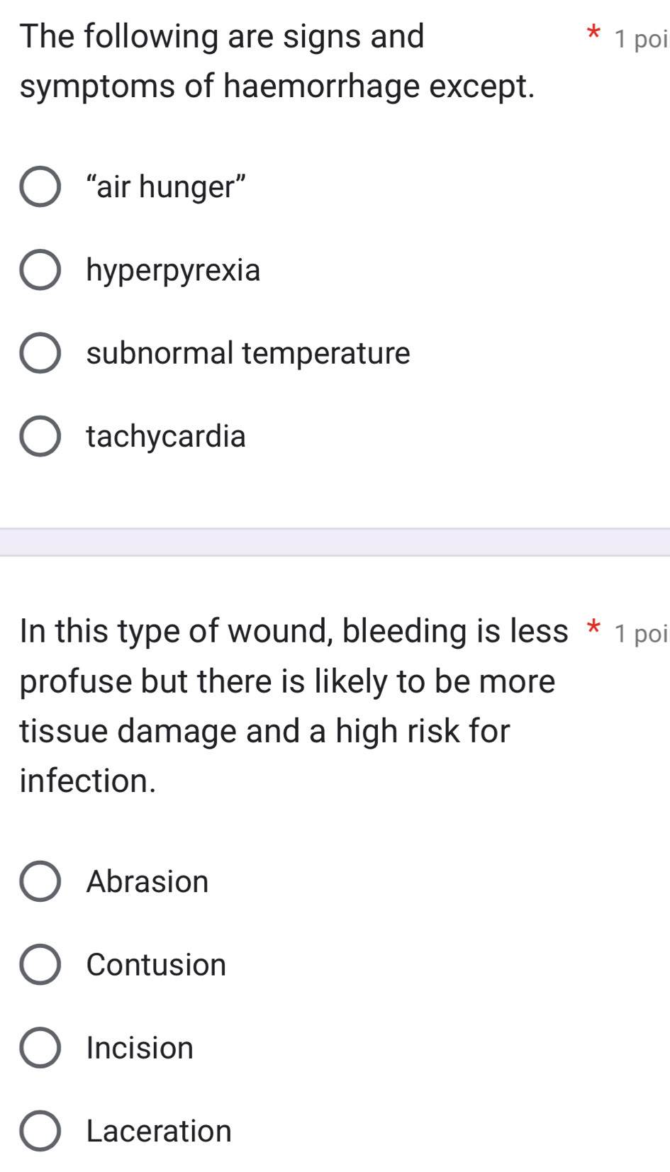 The following are signs and 1 poi
symptoms of haemorrhage except.
“air hunger”
hyperpyrexia
subnormal temperature
tachycardia
In this type of wound, bleeding is less * 1 poi
profuse but there is likely to be more
tissue damage and a high risk for
infection.
Abrasion
Contusion
Incision
Laceration