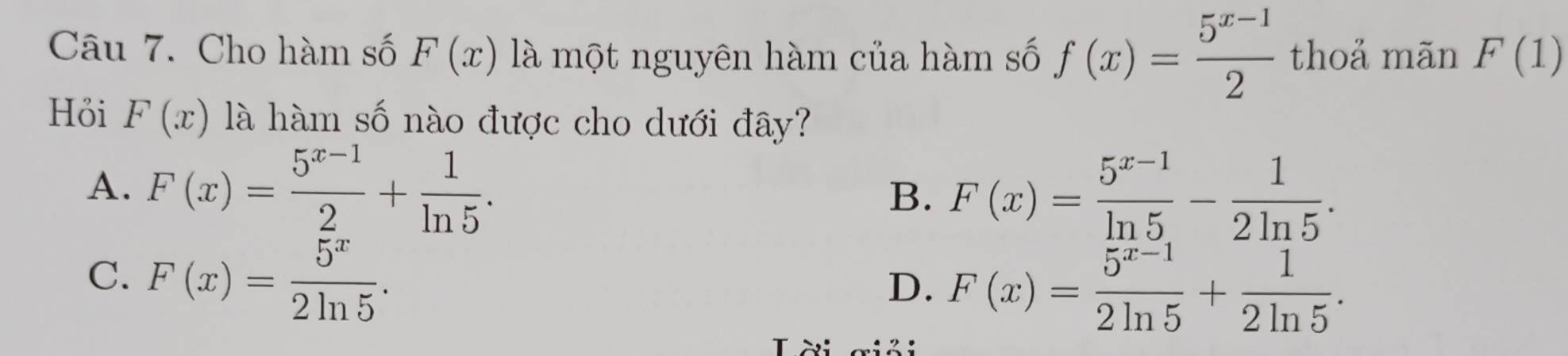 Cho hàm số F(x) là một nguyên hàm của hàm số f(x)= (5^(x-1))/2  thoả mãn F(1)
Hỏi F(x) là hàm số nào được cho dưới đây?
A. F(x)= (5^(x-1))/2 + 1/ln 5 .
B. F(x)= (5^(x-1))/ln 5 - 1/2ln 5 .
C. F(x)= 5^x/2ln 5 .
D. F(x)= (5^(x-1))/2ln 5 + 1/2ln 5 . 
T ời aiải