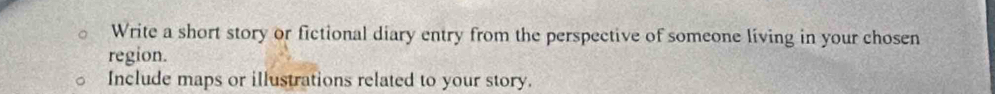 Write a short story or fictional diary entry from the perspective of someone living in your chosen 
region. 
Include maps or illustrations related to your story.