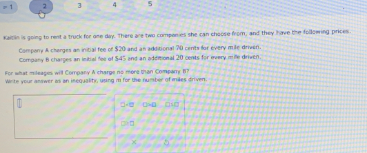 =1 2 3 4 5 
Kaitlin is going to rent a truck for one day. There are two companies she can choose from, and they have the following prices. 
Company A charges an initial fee of $20 and an additional 70 cents for every mile driven. 
Company B charges an initial fee of $45 and an additional 20 cents for every mile driven. 
For what mileages will Company A charge no more than Company B? 
Write your answer as an inequality, using m for the number of miles driven.
□ □ >□ □ s□
□ ≥ □
* □ frac 2