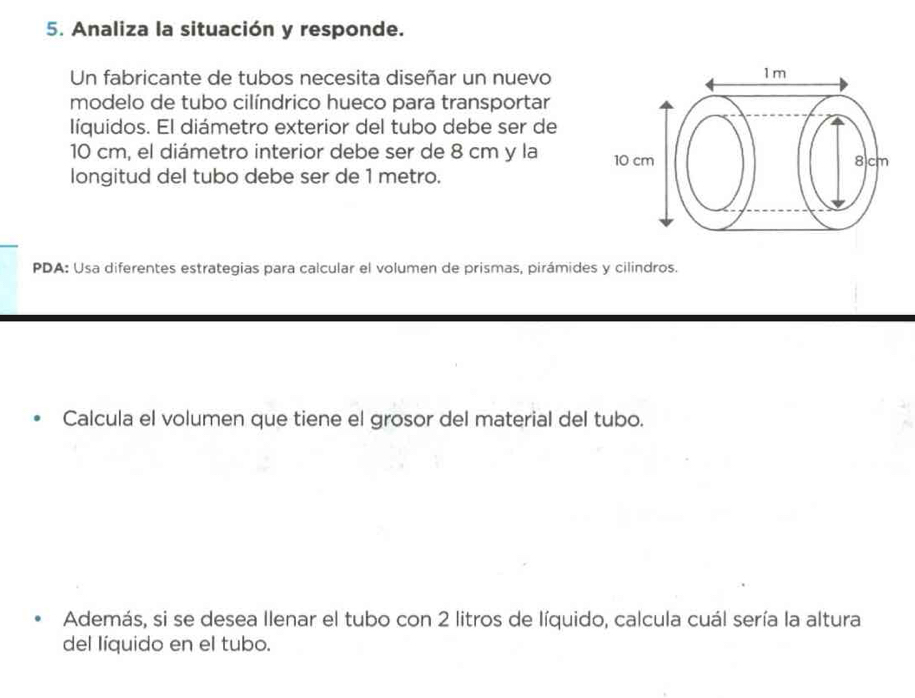 Analiza la situación y responde. 
Un fabricante de tubos necesita diseñar un nuevo 
modelo de tubo cilíndrico hueco para transportar 
líquidos. El diámetro exterior del tubo debe ser de
10 cm, el diámetro interior debe ser de 8 cm y la 
longitud del tubo debe ser de 1 metro. 
PDA: Usa diferentes estrategias para calcular el volumen de prismas, pirámides y cilindros. 
Calcula el volumen que tiene el grosor del material del tubo. 
Además, si se desea Ilenar el tubo con 2 litros de líquido, calcula cuál sería la altura 
del líquido en el tubo.