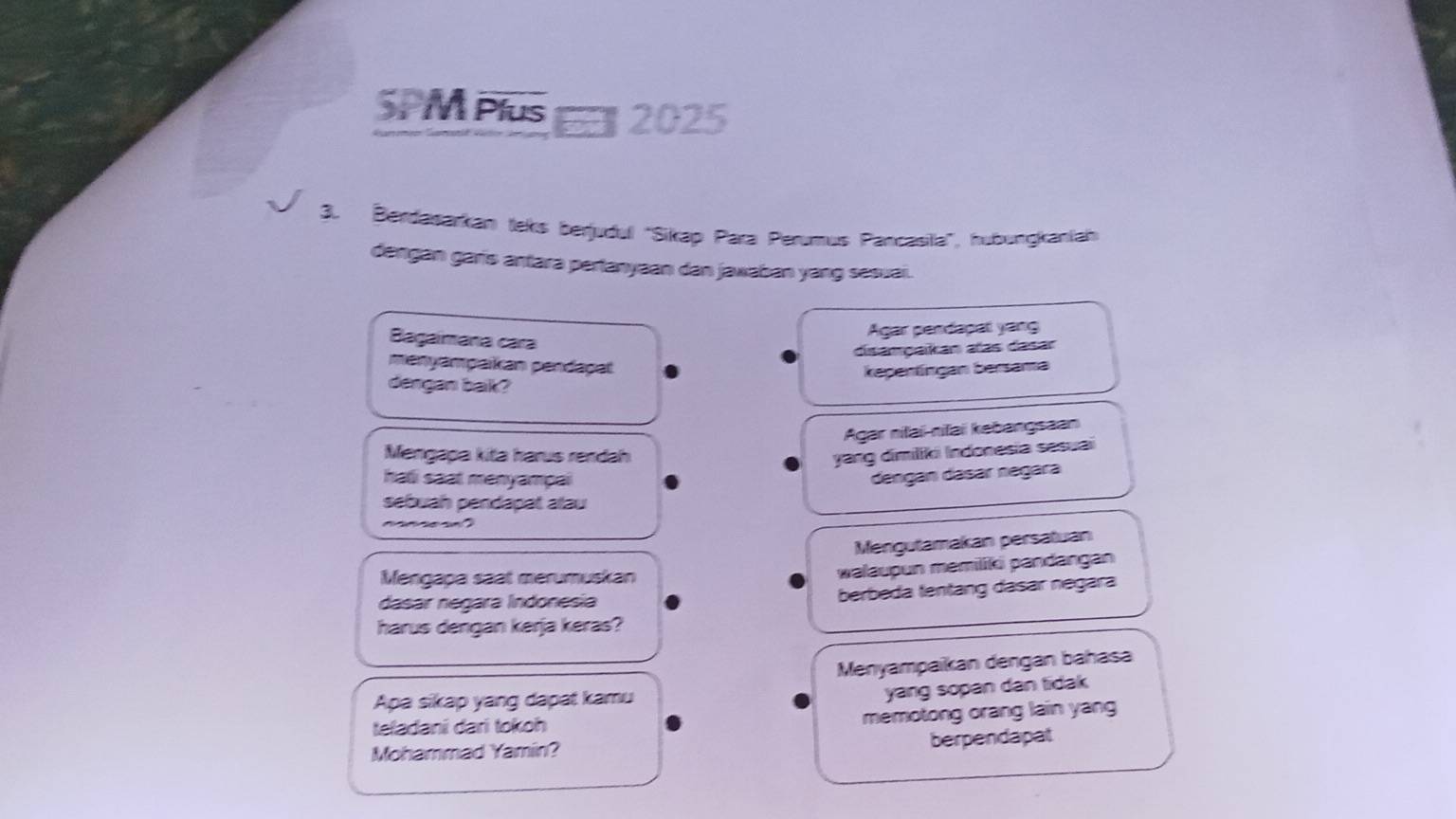 SPM Plus 2025 
3. Berdasarkan teks berjudul 'Sikap Para Perumus Pancasila', hubungkaniah 
dengan garis antara pertanyaan dan jawaban yang sesuai. 
Bagaimana cara 
Agar perdapat yang 
disampaikan atas dasar 
menyampaikan pendagal 
kepentingan bersama 
dergan bak? 
Agar nifai-nifai kebangsaan 
Mengapa kita harus rendah yang dimiliki Indonesia sesuai 
hali saat menyampai 
dengán dásár negara 
sebuah pendapat atau 
Mengutamakan persatuan 
Mengapa saat merumuskan 
walaupun memilifi pandangan 
dasar negara Índonesia 
berbeda tentang dasar negara 
harus dengan kerja keras? 
Menyampaikan dengan bahasa 
Apa sikap yang dapat kamu 
yang sopan dan tidak 
teladani dari tokoh 
memotong orang lain yang 
Mohammad Yamin? berpendapat