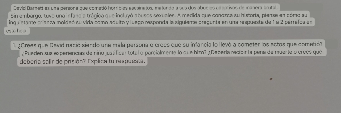 David Barnett es una persona que cometió horribles asesinatos, matando a sus dos abuelos adoptivos de manera brutal. 
Sin embargo, tuvo una infancia trágica que incluyó abusos sexuales. A medida que conozca su historia, piense en cómo su 
inquietante crianza moldeó su vida como adulto y luego responda la siguiente pregunta en una respuesta de 1 a 2 párrafos en 
esta hoja. 
1. ¿Crees que David nació siendo una mala persona o crees que su infancia lo llevó a cometer los actos que cometió? 
¿Pueden sus experiencias de niño justificar total o parcialmente lo que hizo? ¿Debería recibir la pena de muerte o crees que 
debería salir de prisión? Explica tu respuesta.