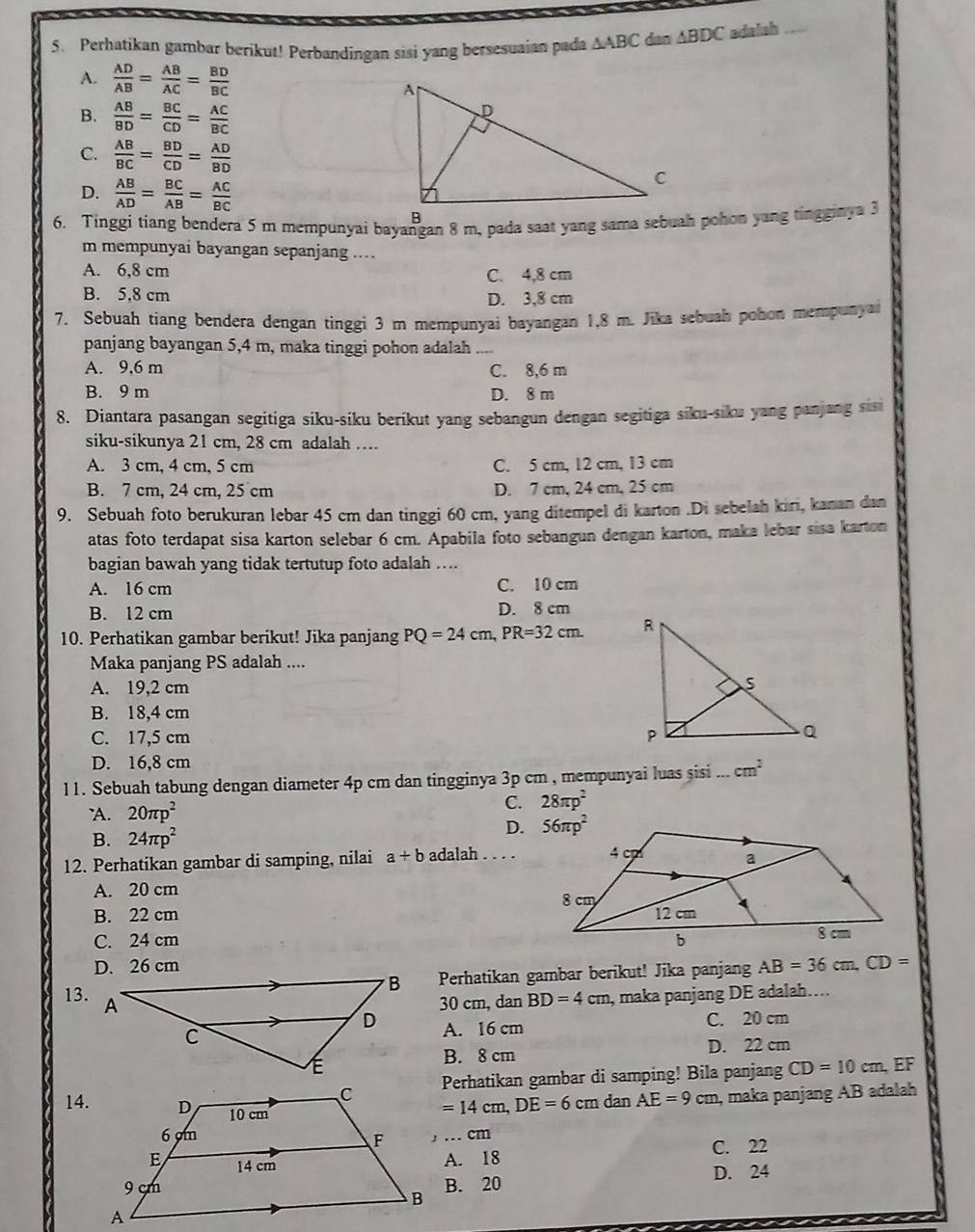 Perhatikan gambar berikut! Perbandingan sisi yang bersesuaian pada △ ABC dan ABDC adalah
A.  AD/AB = AB/AC = BD/BC 
B.  AB/BD = BC/CD = AC/BC 
C.  AB/BC = BD/CD = AD/BD 
D.  AB/AD = BC/AB = AC/BC 
m mempunyai bayangan sepanjang ...
A. 6,8 cm
C. 4,8 cm
B. 5,8 cm D. 3,8 cm
7. Sebuah tiang bendera dengan tinggi 3 m mempunyai bayangan 1,8 m. Jika sebuah pohon mempunyai
panjang bayangan 5,4 m, maka tinggi pohon adalah ....
A. 9,6 m C. 8,6 m
B. 9 m D. 8 m
8. Diantara pasangan segitiga siku-siku berikut yang sebangun dengan segitiga siku-siku yang panjang sisi
siku-sikunya 21 cm, 28 cm adalah …
A. 3 cm, 4 cm, 5 cm C. 5 cm, 12 cm, 13 cm
B. 7 cm, 24 cm, 25 cm D. 7 cm, 24 cm, 25 cm
9. Sebuah foto berukuran lebar 45 cm dan tinggi 60 cm, yang ditempel di karton .Di sebelah kiri, kanan dan
atas foto terdapat sisa karton selebar 6 cm. Apabila foto sebangun dengan karton, maka lebar sisa karton
bagian bawah yang tidak tertutup foto adalah ....
A. 16 cm C. 10 cm
B. 12 cm D. 8 cm
10. Perhatikan gambar berikut! Jika panjang PQ=24cm,PR=32cm.
Maka panjang PS adalah ....
A. 19,2 cm
B. 18,4 cm
C. 17,5 cm
D. 16,8 cm
11. Sebuah tabung dengan diameter 4p cm dan tingginya 3p cm , mempunyai luas sisi ... cm^2
'A. 20π p^2 C. 28π p^2
B. 24π p^2 D. 
12. Perhatikan gambar di samping, nilai a+b adalah
A. 20 cm
B. 22 cm
C. 24 cm
D. 26 cm AB=36cm,CD=
Perhatikan gambar berikut! Jika panjang
13.
30 cm, dan BD=4cm, , maka panjang DE adalah....
A. 16 cm
C. 20 cm
B. 8 cm D. 22 cm
EF
Perhatikan gambar di samping! Bila panjang CD=10cm
14.
=14cm,DE=6cm dan AE=9cm , maka panjang AB adalah
, … cm
A. 18 C. 22
B. 20 D. 24