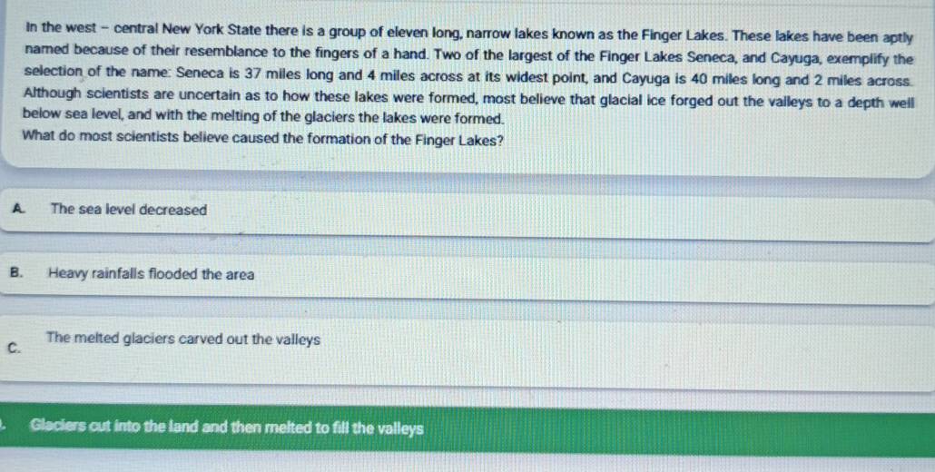 In the west - central New York State there is a group of eleven long, narrow lakes known as the Finger Lakes. These lakes have been aptly
named because of their resemblance to the fingers of a hand. Two of the largest of the Finger Lakes Seneca, and Cayuga, exemplify the
selection of the name: Seneca is 37 miles long and 4 miles across at its widest point, and Cayuga is 40 miles long and 2 miles across.
Although scientists are uncertain as to how these lakes were formed, most believe that glacial ice forged out the valleys to a depth well
below sea level, and with the melting of the glaciers the lakes were formed.
What do most scientists believe caused the formation of the Finger Lakes?
A The sea level decreased
B. Heavy rainfalls flooded the area
C. The melted glaciers carved out the valleys
Glaciers cut into the land and then relted to fill the valleys