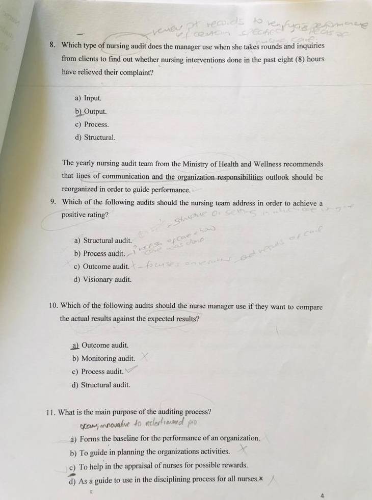 Which type of nursing audit does the manager use when she takes rounds and inquiries
from clients to find out whether nursing interventions done in the past eight (8) hours
have relieved their complaint?
a) Input.
b)_Output.
c) Process.
d) Structural.
The yearly nursing audit team from the Ministry of Health and Wellness recommends
that lines of communication and the organization responsibilities outlook should be
reorganized in order to guide performance.
9. Which of the following audits should the nursing team address in order to achieve a
positive rating?
a) Structural audit.
b) Process audit.
c) Outcome audit.
d) Visionary audit.
10. Which of the following audits should the nurse manager use if they want to compare
the actual results against the expected results?
a) Outcome audit.
b) Monitoring audit.
c) Process audit
d) Structural audit.
11. What is the main purpose of the auditing process?
a) Forms the baseline for the performance of an organization.
b) To guide in planning the organizations activities.
c) To help in the appraisal of nurses for possible rewards.
d) As a guide to use in the disciplining process for all nurses.×
4