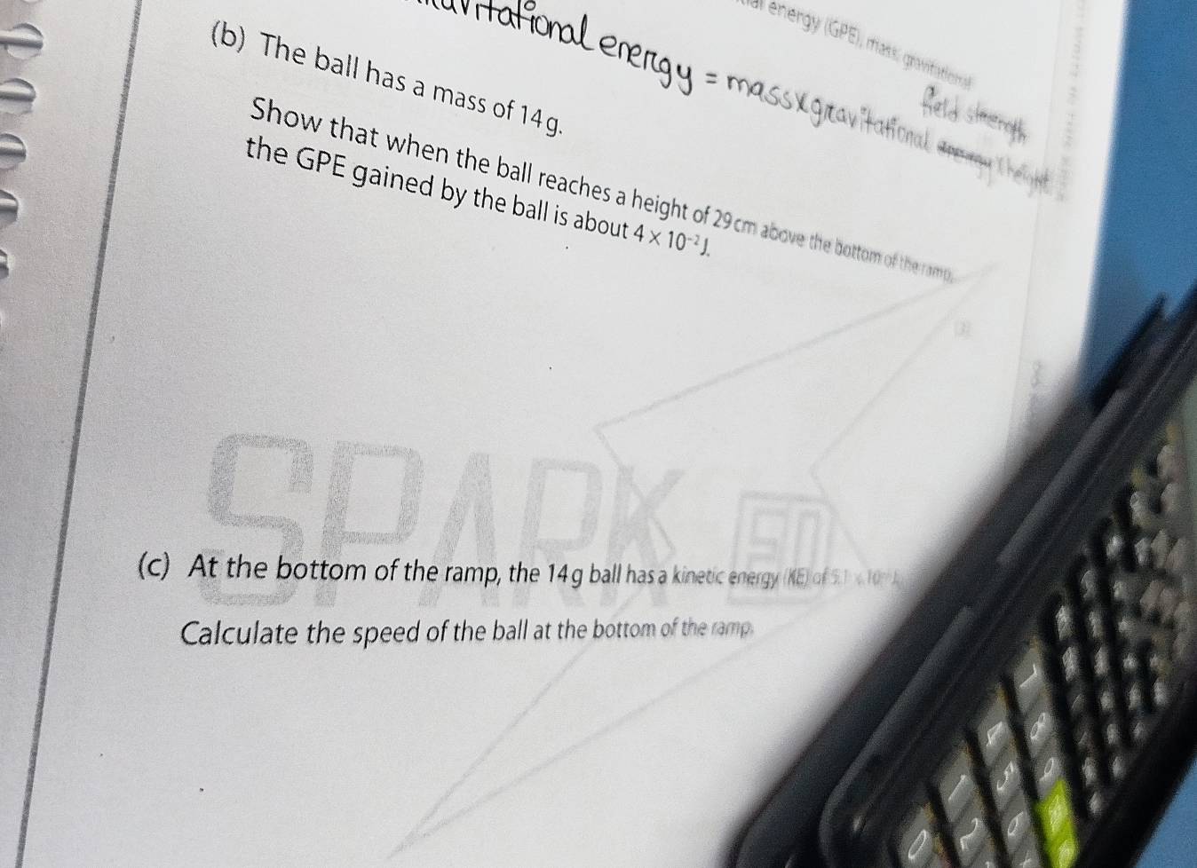 al energy (GPE), mass, gravifatios 
(b) The ball has a mass of 14g

the GPE gained by the ball is about . 4* 10^(-2)J. 
Show that when the ball reaches a height of 29cm above the bottom of the ramp 
(c) At the bottom of the ramp, the 14 g ball has a kinetic energy (KE) of t 5.1* 10^(23)
Calculate the speed of the ball at the bottom of the ramp.