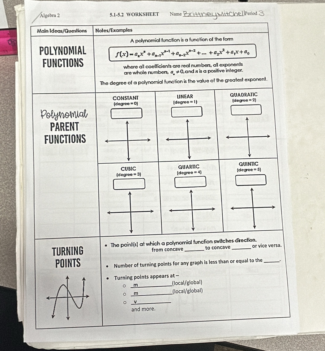 Algebra 2 5.1-5.2 WORKSHEET Name_
Main Ideas/Questions Notes/Examples
A polynomial function is a function of the form
POLYNOMIAL f(x)=a_nx^n+a_n-1x^(n-1)+a_n-2x^(n-2)+...+a_2x^2+a_rx+a_0
FUNCTIONS
where all coefficients are real numbers, all exponents
are whole numbers, a_n!= 0 , andn is a positive integer.
The degree of a polynomial function is the value of the greatest exponent.
CONSTANT LINEAR QUADRATIC
(degree =0) [degree =1) (degree =2)
Polynomial
PARENT
FUNCTIONS
CUBIC QUARTC QUINTIC
(degree =3) [degree =4) (degree =5]
TURNING The point(s) at which a polynomial function switches direction.
from concave to concave or vice versa.
POINTS Number of turning points for any graph is less than or equal to the _.
Turning points appears at -
_m (local/global)
_m (local/global)
_v
and more.