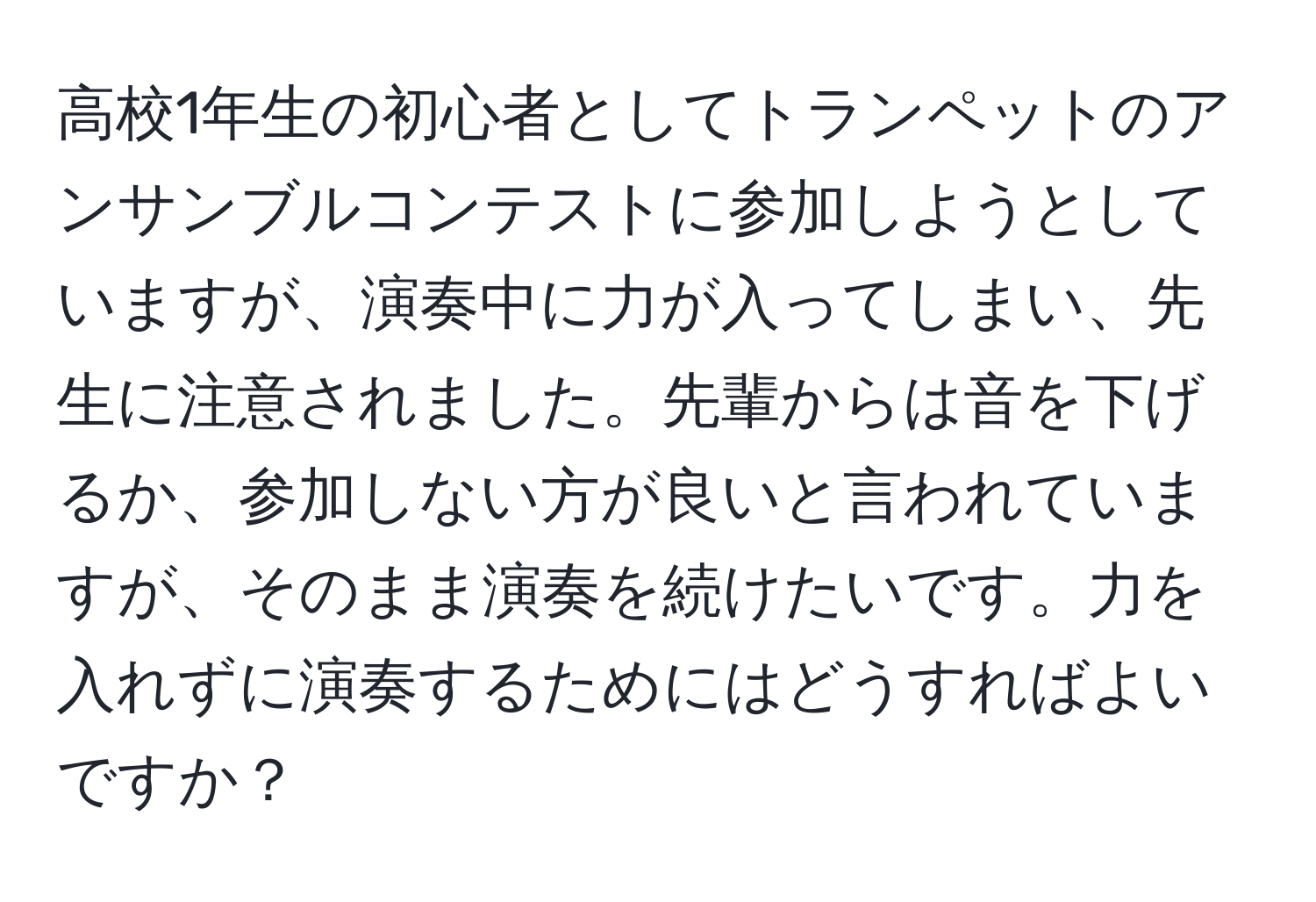 高校1年生の初心者としてトランペットのアンサンブルコンテストに参加しようとしていますが、演奏中に力が入ってしまい、先生に注意されました。先輩からは音を下げるか、参加しない方が良いと言われていますが、そのまま演奏を続けたいです。力を入れずに演奏するためにはどうすればよいですか？