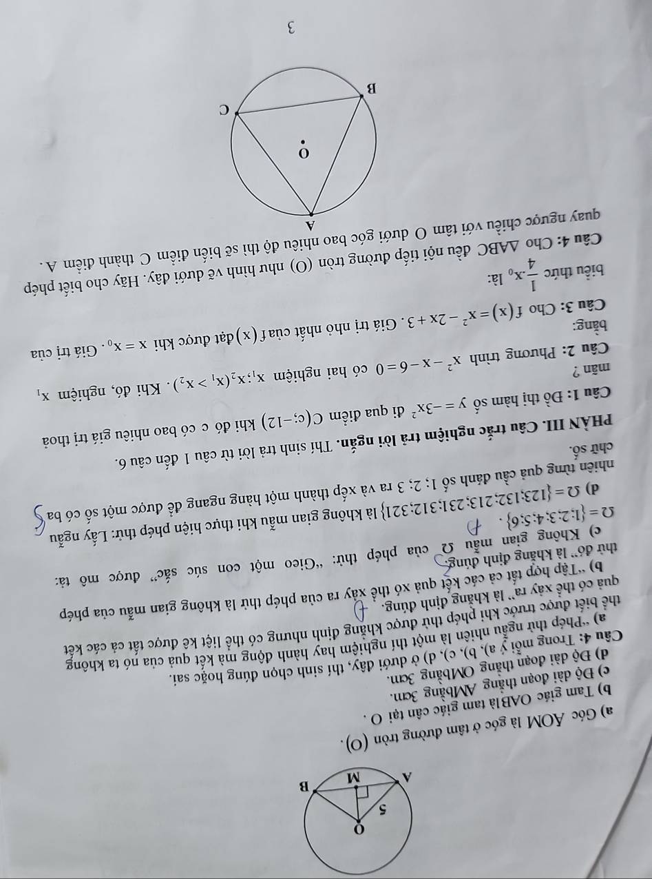 Góc ÁOM là góc ở tâm đường tròn (O).
b) Tam giác OABlà tam giác cân tại O .
c) Độ dài đoạn thẳng AMbằng 3cm.
d) Độ dài đoạn thẳng OMbằng 3cm.
Câu 4: Trong mỗi ý a), b), c), d) ở dưới đây, thí sinh chọn đúng hoặc sai.
a) *Phép thử ngẫu nhiên là một thí nghiệm hay hành động mà kết quả của nó ta không
thể biết được trước khi phép thử được khăng định nhưng có thể liệt kê được tất cả các kết
quả có thể xảy ra` là khẳng định đúng. b) 'Tập hợp tất cả các kết quả xó thể xấy ra của phép thử là không gian mẫu của phép
c) Không gian mẫu Ω của phép thử: “Gieo một con súc sắc” được mô tả:
thử đó' là khẳng định đúng.
Omega = 1;2;3;4;5;6
là không gian mẫu khi thực hiện phép thử: Lấy ngẫu
nhiên từng quả cầu đánh số Omega = 123;132;213;231;312;321 1;2;3 ra và xếp thành một hàng ngang để được một số có ba
d)
chữ số.
PHÀN III. Câu trắc nghiệm trả lời ngắn. Thí sinh trả lời từ câu 1 đến câu 6.
Câu 1: overset .-)hat o hị hm số y=-3x^2 đi qua điểm C(c;-12) khi đó c có bao nhiêu giá trị thoả
mãn ? có hai nghiệm x_1;x_2(x_1>x_2). Khi đó, nghiệm x_1
Câu 2: Phương trình x^2-x-6=0
bằng:  Giá trị nhỏ nhất của f (x ) đạt được khi x=x_0. Giá trị của
Câu 3: Cho f(x)=x^2-2x+3
biểu thức  1/4 .x_0 là:
Câu 4: Cho △ ABC đều nội tiếp đường tròn (O) như hình vẽ dưới đây. Hãy cho biết phép
quay ngược chiều với tâm O dưới góc bao nhiêu độ thì sẽ biến điểm C thành điểm A.
3