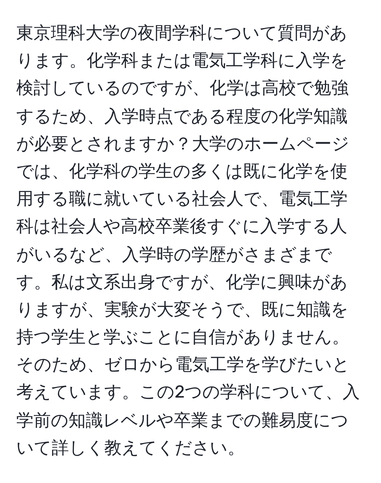 東京理科大学の夜間学科について質問があります。化学科または電気工学科に入学を検討しているのですが、化学は高校で勉強するため、入学時点である程度の化学知識が必要とされますか？大学のホームページでは、化学科の学生の多くは既に化学を使用する職に就いている社会人で、電気工学科は社会人や高校卒業後すぐに入学する人がいるなど、入学時の学歴がさまざまです。私は文系出身ですが、化学に興味がありますが、実験が大変そうで、既に知識を持つ学生と学ぶことに自信がありません。そのため、ゼロから電気工学を学びたいと考えています。この2つの学科について、入学前の知識レベルや卒業までの難易度について詳しく教えてください。