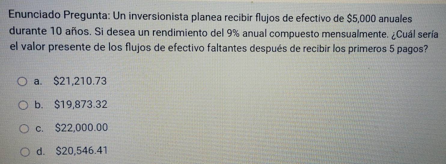 Enunciado Pregunta: Un inversionista planea recibir flujos de efectivo de $5,000 anuales
durante 10 años. Si desea un rendimiento del 9% anual compuesto mensualmente. ¿Cuál sería
el valor presente de los flujos de efectivo faltantes después de recibir los primeros 5 pagos?
a. $21,210.73
b. $19,873.32
c. $22,000.00
d. $20,546.41