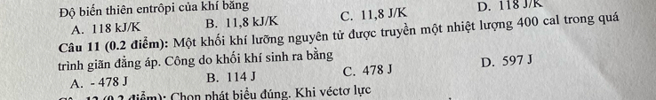 Độ biến thiên entrôpi của khí băng D. 118 J/K
A. 118 kJ/K B. 11,8 kJ/K C. 11, 8 J/K
Câu 11 (0.2 điểm): Một khối khí lưỡng nguyên tử được truyền một nhiệt lượng 400 cal trong quá
trình giãn đẳng áp. Công do khối khí sinh ra bằng
A. - 478 J B. 114 J C. 478 J D. 597 J
2 điểm): Chọn phát biểu đúng. Khi véctơ lực