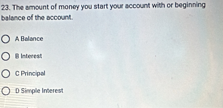 The amount of money you start your account with or beginning
balance of the account.
A Balance
B Interest
C Principal
D Simple Interest