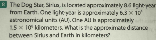 The Dog Star, Sirius, is located approximately 8.6 light-year 
from Earth. One light- year is approximately 6.3* 10^4
astronomical units (AU). One AU is approximately
1.5* 10^8 kilometers. What is the approximate distance 
between Sirius and Earth in kilometers?