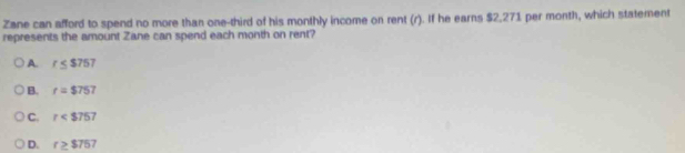 Zane can afford to spend no more than one-third of his monthly income on rent (r). If he earns $2,271 per month, which statement
represents the amount Zane can spend each month on rent?
A. r≤ $757
B. r=$757
C. r
D. r≥ $757