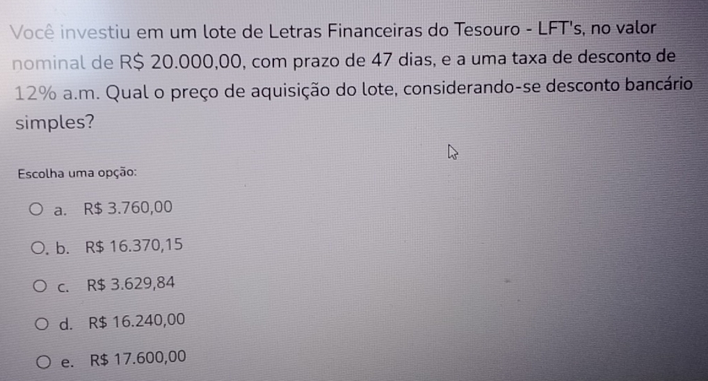 Você investiu em um lote de Letras Financeiras do Tesouro - LFT's, no valor
nominal de R$ 20.000,00, com prazo de 47 dias, e a uma taxa de desconto de
12% a.m. Qual o preço de aquisição do lote, considerando-se desconto bancário
simples?
Escolha uma opção:
a. R$ 3.760,00
b. R$ 16.370,15
c. R$ 3.629,84
d. R$ 16.240,00
e. R$ 17.600,00