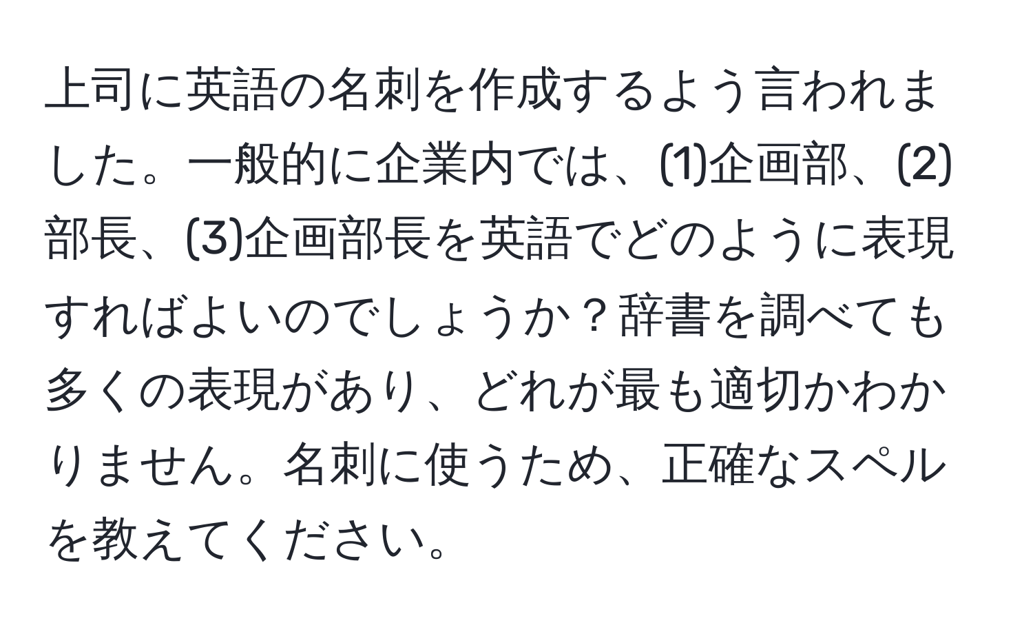 上司に英語の名刺を作成するよう言われました。一般的に企業内では、(1)企画部、(2)部長、(3)企画部長を英語でどのように表現すればよいのでしょうか？辞書を調べても多くの表現があり、どれが最も適切かわかりません。名刺に使うため、正確なスペルを教えてください。