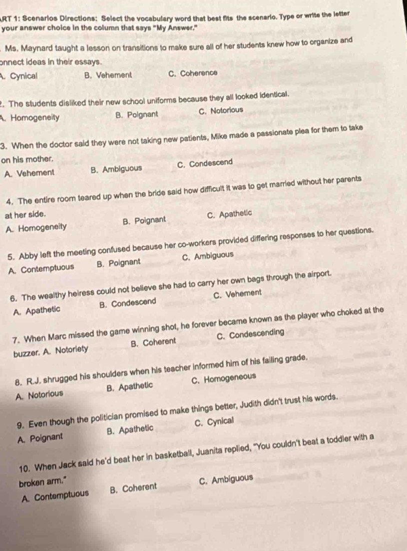 ART 1: Scenarios Directions: Select the vocabulary word that best fits the scenario. Type or write the letter
your answer choice in the column that says “My Answer."
Ms. Maynard taught a lesson on transitions to make sure all of her students knew how to organize and
onnect ideas in their essays.
A. Cynical B. Vehement C. Coherence
. The students disliked their new school uniforms because they all looked identical.
A. Homogeneity B. Poignant C. Notorious
3. When the doctor said they were not taking new patients, Mike made a passionate plea for them to take
on his mother.
A. Vehement B. Ambiguous C. Condescend
4. The entire room teared up when the bride said how difficult it was to get married without her parents
at her side. C. Apathetic
A. Homogeneity B. Poignant
5. Abby left the meeting confused because her co-workers provided differing responses to her questions.
A. Contemptuous B. Poignant C. Ambiguous
6. The wealthy heiress could not believe she had to carry her own bags through the airport.
A. Apathetic B. Condescend C. Vehement
7. When Marc missed the game winning shot, he forever became known as the player who choked at the
buzzer. A. Notoriety B. Coherent C.Condescending
8. R.J. shrugged his shoulders when his teacher informed him of his failing grade.
A. Notorious B. Apathetic C. Homogeneous
9. Even though the politician promised to make things better, Judith didn't trust his words.
A. Poignant B. Apathetic C. Cynical
10. When Jack said he'd beat her in basketball, Juanita replied, "You couldn’t beat a toddler with a
broken arm." C. Ambiguous
A. Contemptuous B. Coherent