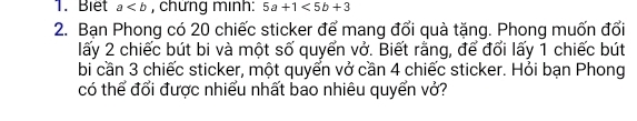 Biet a , chứng minh: 5a+1<5b+3
2. Bạn Phong có 20 chiếc sticker để mang đổi quà tặng. Phong muốn đổi
lấy 2 chiếc bút bi và một số quyển vở. Biết rằng, để đổi lấy 1 chiếc bút
bi cần 3 chiếc sticker, một quyển vở cần 4 chiếc sticker. Hỏi bạn Phong
có thể đổi được nhiều nhất bao nhiêu quyển vớ?