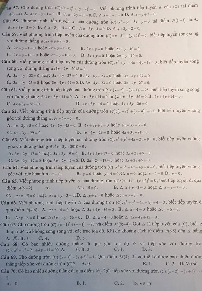 Cho đường tròn (C):(x-1)^2+(y+2)^2=8. Viết phương trình tiếp tuyến ư của (C) tại điểm
A(3;-4).A.d:x+y+1=0 B. d:x-2y-11=0.C.d:x-y-7=0 D. d:x-y+7=0.
Câu 58. Phương trình tiếp tuyến đ của đường tròn (C):x^2+y^2-3x-y=0 tại điểm N(1;-1) là:A.
d:x+3y-2=0. B. d:x-3y+4=0.C. d:x-3y-4=0 D. d:x+3y+2=0.
Câu 59. Viết phương trình tiếp tuyến của đường tròn (C) :(x-3)^2+(y+1)^2=5 , biết tiếp tuyến song song
với đường thắng d:2x+y+7=0.
A. 2x+y+1=0 hoặc 2x+y-1=0. B. 2x+y=0 hoặc 2x+y-10=0.
C. 2x+y+10=0 hoặc 2x+y-10=0. D. 2x+y=0 hoặc 2x+y+10=0.
Câu 60. Viết phương trình tiếp tuyến của đường tròn (C): x^2+y^2+4x+4y-17=0 , biết tiếp tuyến song
song với đường thẳng d:3x-4y-2018=0.
A. 3x-4y+23=0 hoặc 3x-4y-27=0 B. 3x-4y+23=0 hoặc 3x-4y+27=0.
C. 3x-4y-23=0 hoặc 3x-4y+27=0 D. 3x-4y-23=0 hoặc 3x-4y-27=0.
Câu 61. Viết phương trình tiếp tuyến của đường tròn (C):(x-2)^2+(y-1)^2=25 , biết tiếp tuyến song song
với đường thẳng d:4x+3y+14=0. A. 4x+3y+14=0 hoặc 4x+3y-36=0 B. 4x+3y+14=0.
C. 4x+3y-36=0. D. 4x+3y-14=0 hoặc 4x+3y-36=0.
Câu 62. Viết phương trình tiếp tuyến của đường tròn (C :(x-2)^2+(y+4)^2=25 , biết tiếp tuyến vuông
góc với đường thắng d:3x-4y+5=0.
A. 4x-3y+5=0 hoặc 4x-3y-45=0. B. 4x+3y+5=0 hoặc 4x+3y+3=0.
C. 4x+3y+29=0. D. 4x+3y+29=0 hoặc 4x+3y-21=0.
Câu 63. Viết phương trình tiếp tuyến của đường tròn . (C):x^2+y^2+4x-2y-8=0 , biết tiếp tuyến vuông
góc với đường thắng d:2x-3y+2018=0.
A. 3x+2y-17=0 hoặc 3x+2y-9=0 B. 3x+2y+17=0 hoặc 3x+2y+9=0.
C. 3x+2y+17=0 hoặc 3x+2y-9=0 D. 3x+2y-17=0 hoặc 3x+2y+9=0.
Câu 64. Viết phương trình tiếp tuyến của đường tròn (C):x^2+y^2-4x-4y+4=0 , biết tiếp tuyến vuông
góc với trục hoành.A. x=0. B. y=0 hoặc y-4=0 .C. x=0 hoặc x-4=0 D. y=0.
Câu 65. Viết phương trình tiếp tuyến △ của đường tròn (C): (x-1)^2+(y+2)^2=8 , biết tiếp tuyến đi qua
điểm A(5;-2). A. △: x-5=0. B. △ :x+y-3=0 hoặc △ :x-y-7=0.
C. △ :x-5=0 hoặc △ :x+y-3=0 .D. △ :y+2=0 hoặc △ :x-y-7=0.
Câu 66. Viết phương trình tiếp tuyến △ của đường tròn (C): x^2+y^2-4x-4y+4=0 , biết tiếp tuyến đ
qua điểm B(4;6). A. △ :x-4=0 hoặc △ :3x+4y-36=0. B. △ :x-4=0 hoặc △ :y-6=0.
C. △ :y-6=0 hoặc △ :3x+4y-36=0 D. △ :x-4=0 hoặc △ :3x-4y+12=0.
Câu 67. Cho đường tròn (C):(x+1)^2+(y-1)^2=25 và điểm M(9;-4). Gọi △ la tiếp tuyến của (C), biết △
đi qua M và không song song với các trục tọa độ. Khi đó khoảng cách từ điểm P(6;5) đến △ bằng
A. sqrt(3). B. 3 . C. 4 . D. 5 .
Câu 68. Có bao nhiêu đường thẳng đi qua gốc tọa độ 0 và tiếp xúc với đường trò
(C) x^2+y^2-2x+4y-11=0 ? A. 0. B. 2. C. 1. D. 3.
Câu 69. Cho đường tròn (C) (x-3)^2+(y+3)^2=1. Qua điểm M(4;-3) có thể kẻ được bao nhiêu đườn,
thẳng tiếp xúc với đường tròn (C)? A. 0. B. 1. C. 2. D. Vô số.
Câu 70. Có bao nhiêu đường thẳng đi qua điểm N(-2:0) tiếp xúc với đường tròn (C):(x-2)^2+(y+3)^2=
?
A. 0. B. 1. C. 2. D. Vô số.