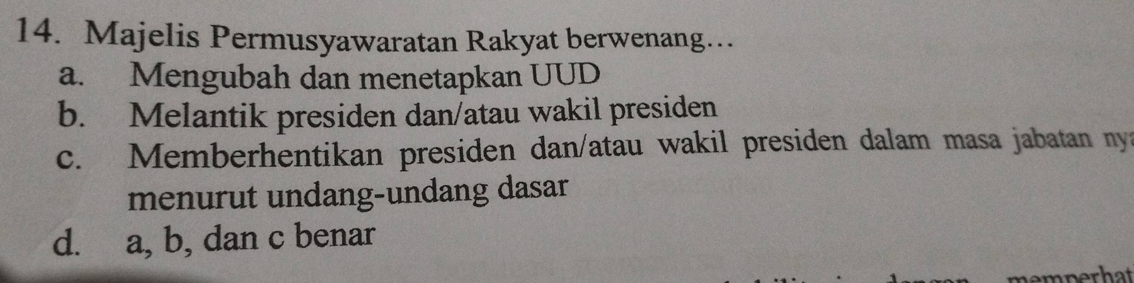 Majelis Permusyawaratan Rakyat berwenang…
a. Mengubah dan menetapkan UUD
b. Melantik presiden dan/atau wakil presiden
c. Memberhentikan presiden dan/atau wakil presiden dalam masa jabatan ny
menurut undang-undang dasar
d. a, b, dan c benar