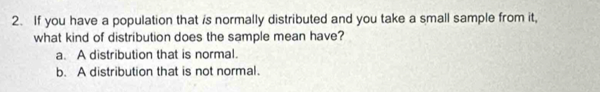 If you have a population that is normally distributed and you take a small sample from it,
what kind of distribution does the sample mean have?
a. A distribution that is normal.
b. A distribution that is not normal.